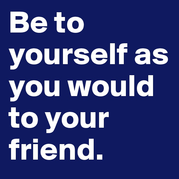 Be to yourself as you would to your friend.