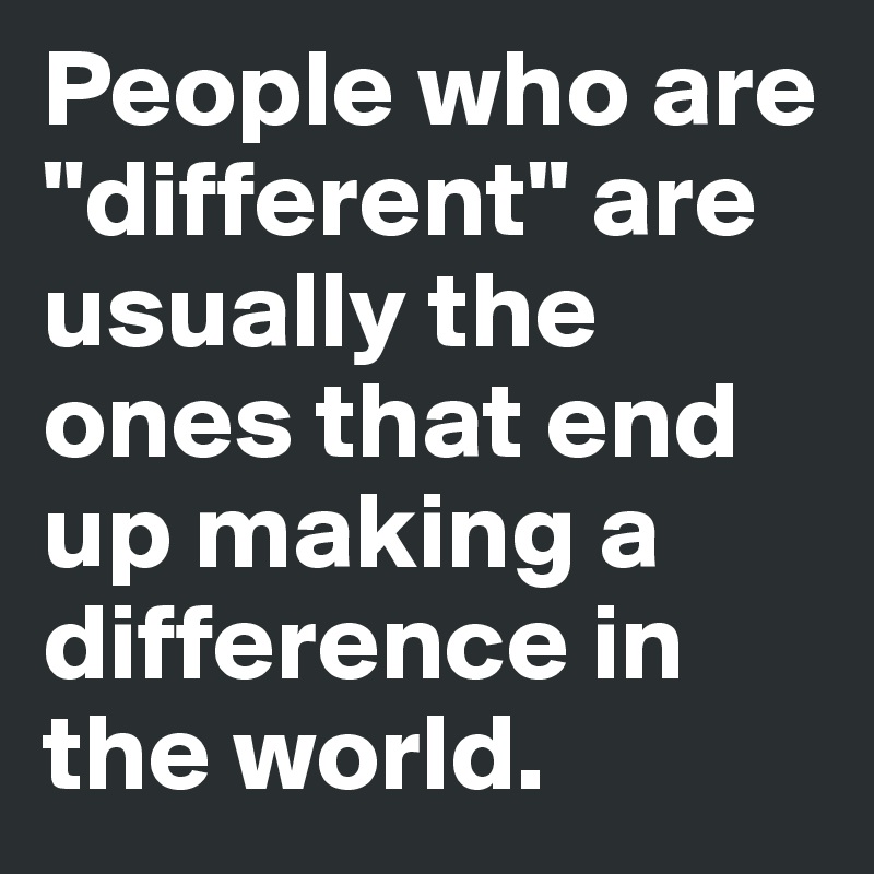 People who are "different" are usually the ones that end up making a difference in the world. 