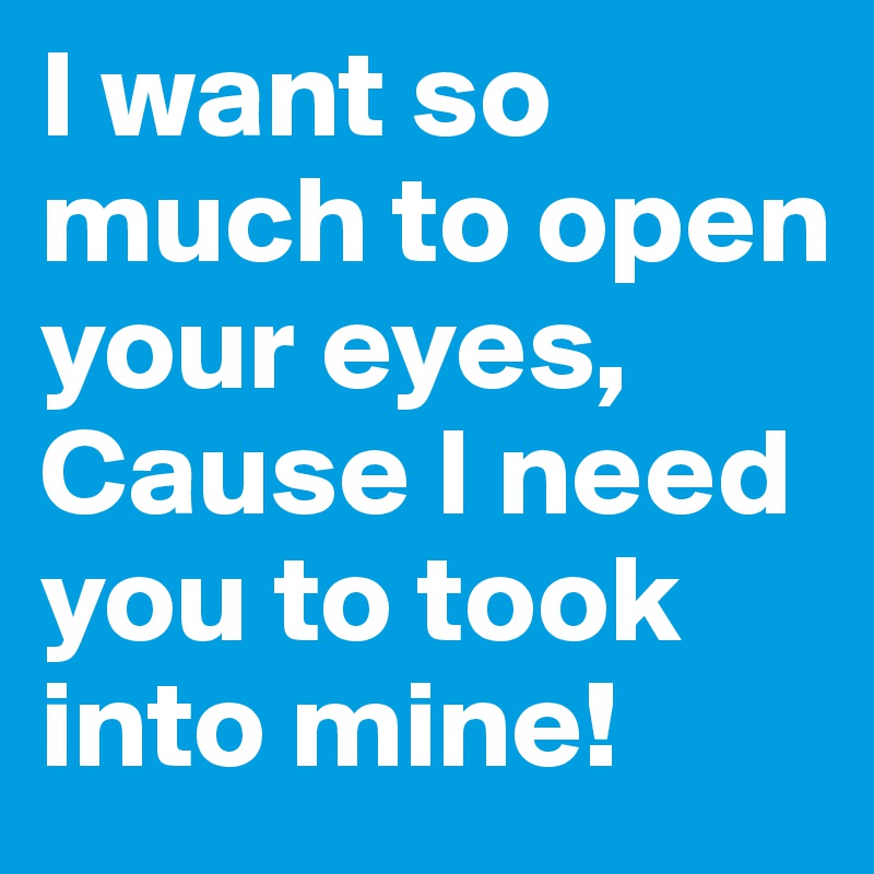 I want so much to open your eyes, Cause I need you to took into mine! 