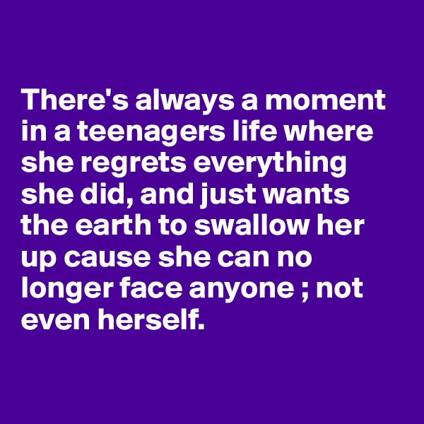 

There's always a moment in a teenagers life where she regrets everything she did, and just wants the earth to swallow her up cause she can no longer face anyone ; not even herself.

