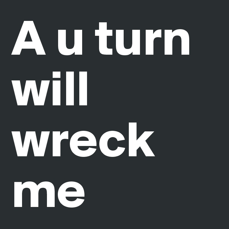 A u turn
will wreck me