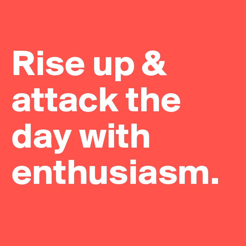 
Rise up & attack the day with enthusiasm.
