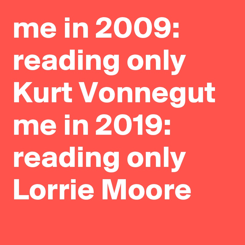 me in 2009: reading only Kurt Vonnegut 
me in 2019: reading only Lorrie Moore