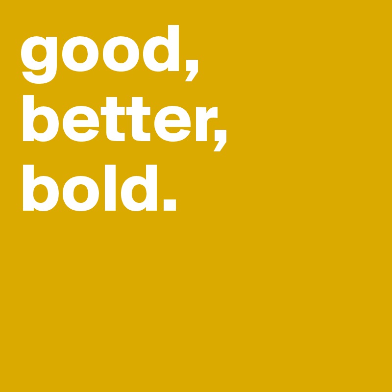 good,
better, 
bold.

