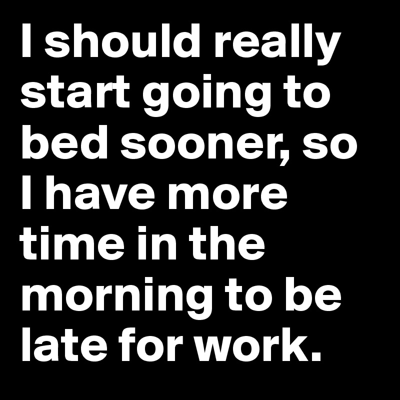 I should really start going to bed sooner, so I have more time in the morning to be late for work.