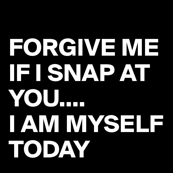 
FORGIVE ME IF I SNAP AT YOU....
I AM MYSELF TODAY