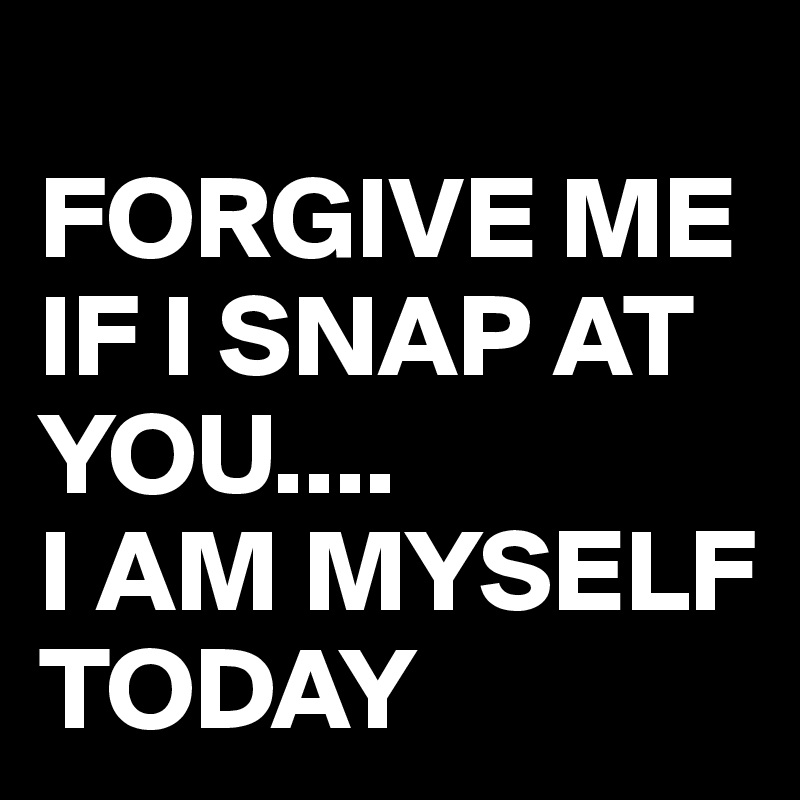 
FORGIVE ME IF I SNAP AT YOU....
I AM MYSELF TODAY