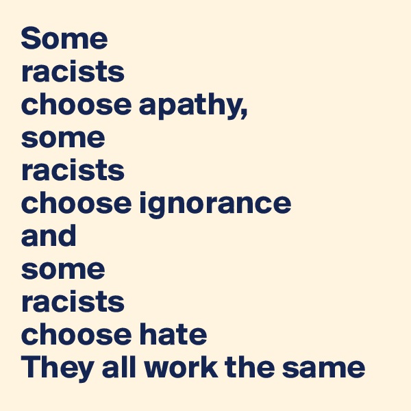 Some 
racists 
choose apathy, 
some 
racists 
choose ignorance 
and 
some 
racists  
choose hate
They all work the same