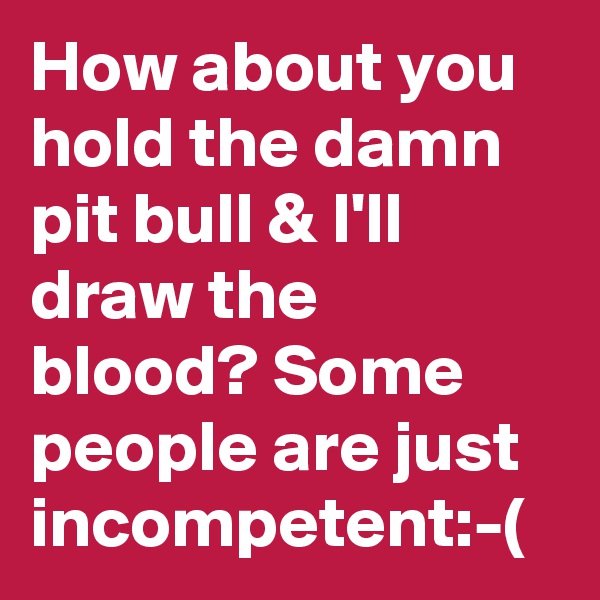 How about you hold the damn pit bull & I'll draw the blood? Some people are just incompetent:-(