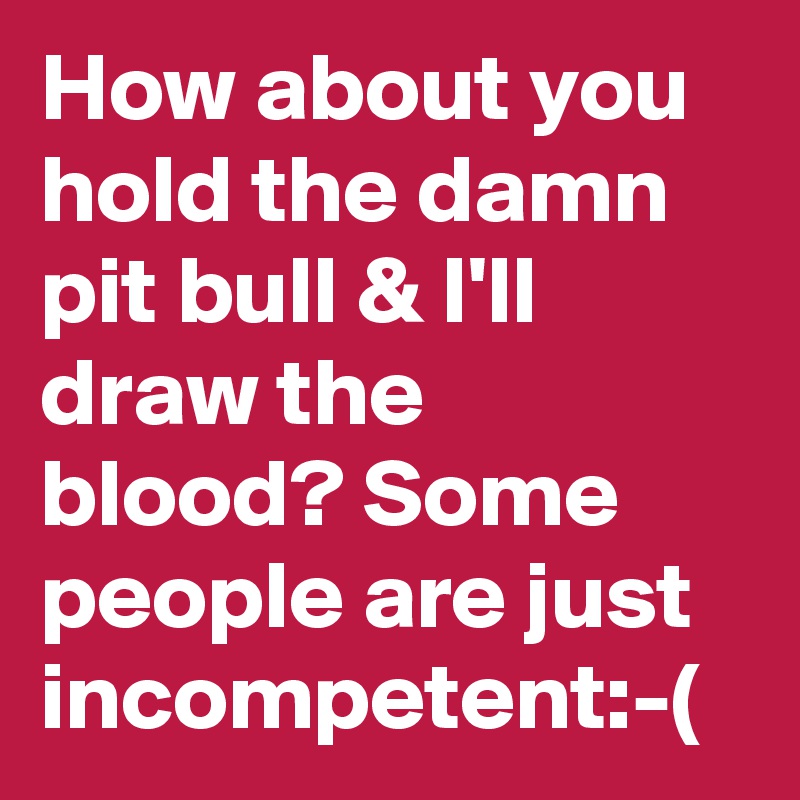How about you hold the damn pit bull & I'll draw the blood? Some people are just incompetent:-(
