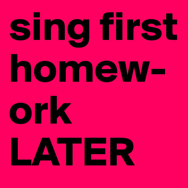 sing first 
homew-ork
LATER