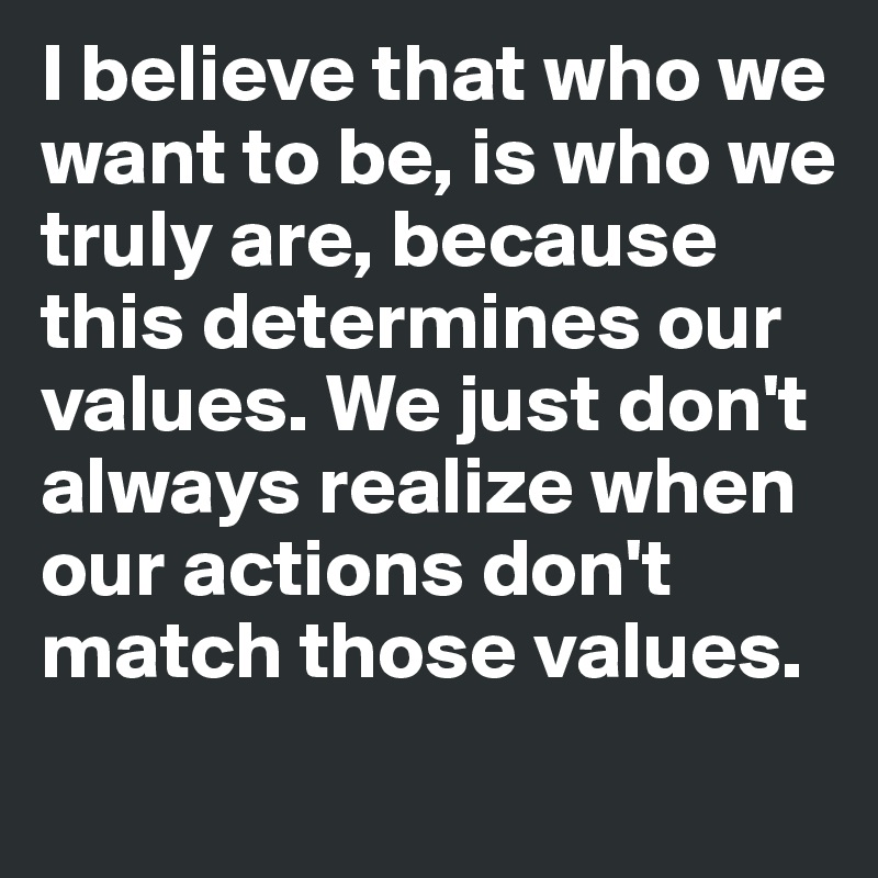 I believe that who we want to be, is who we truly are, because this determines our values. We just don't always realize when our actions don't match those values.
