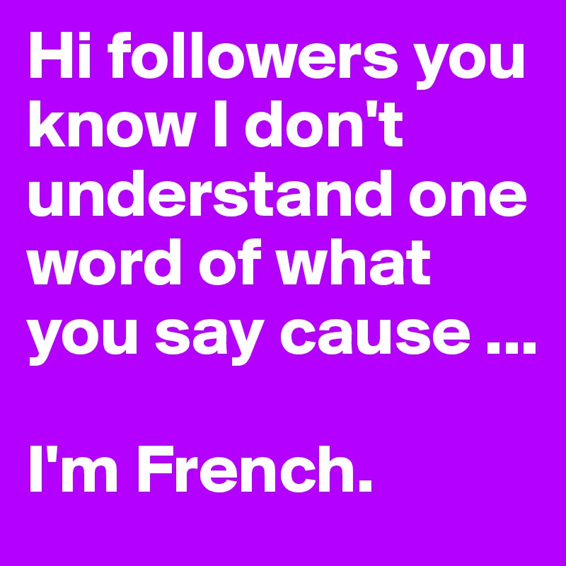 Hi followers you know I don't understand one word of what you say cause ...

I'm French.