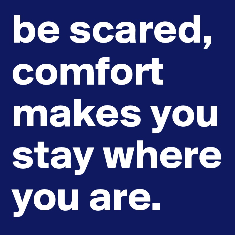 be scared, comfort makes you stay where you are.
