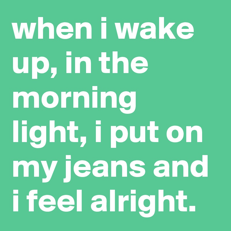 when i wake up, in the morning light, i put on my jeans and i feel alright.