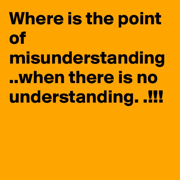 Where is the point of misunderstanding ..when there is no understanding. .!!!