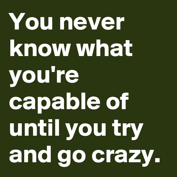 You never know what you're capable of until you try and go crazy.