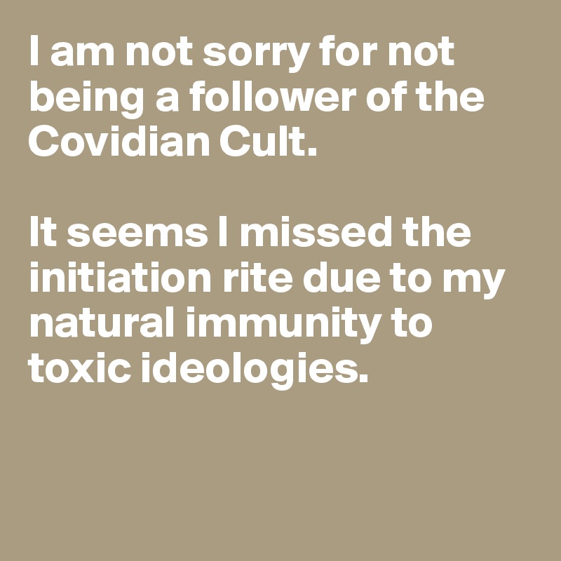 I am not sorry for not being a follower of the Covidian Cult. 

It seems I missed the initiation rite due to my natural immunity to toxic ideologies. 


