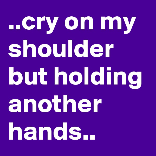 ..cry on my shoulder but holding another hands..