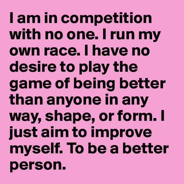 I am in competition with no one. I run my own race. I have no desire to play the game of being better than anyone in any way, shape, or form. I just aim to improve myself. To be a better person. 