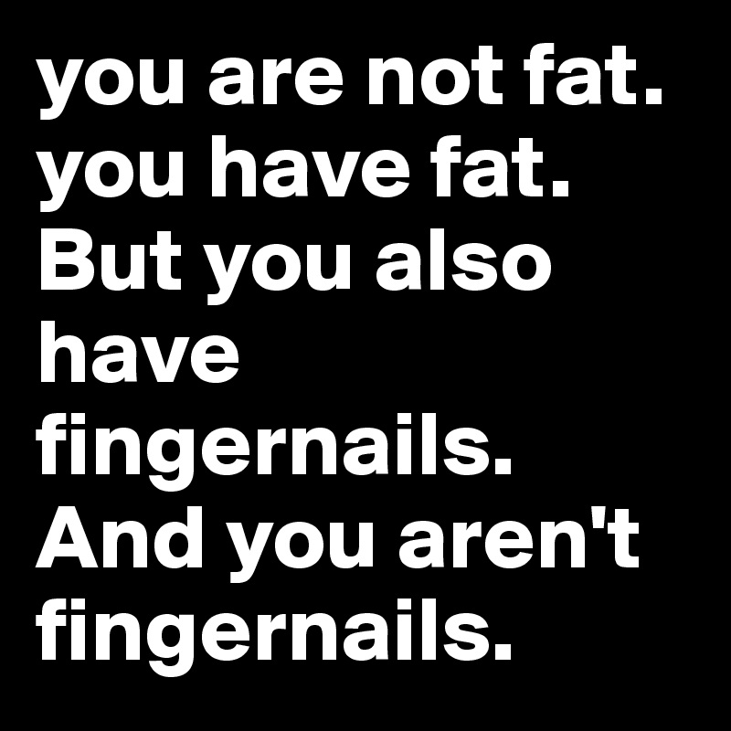 you are not fat. you have fat. But you also have fingernails. And you aren't fingernails.
