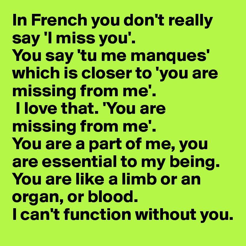 In French you don't really say 'I miss you'. 
You say 'tu me manques' which is closer to 'you are missing from me'.
 I love that. 'You are missing from me'. 
You are a part of me, you are essential to my being. You are like a limb or an organ, or blood.                          I can't function without you.