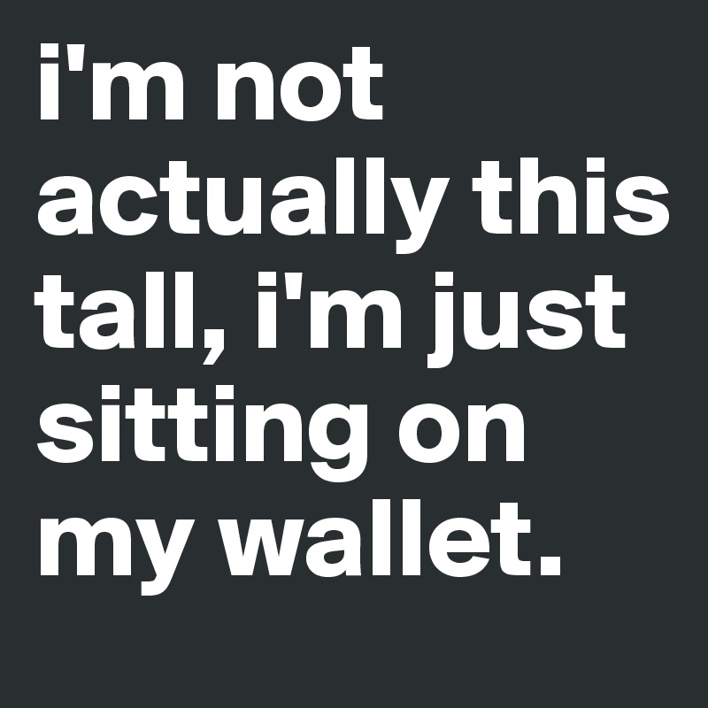 i'm not actually this tall, i'm just sitting on my wallet. 