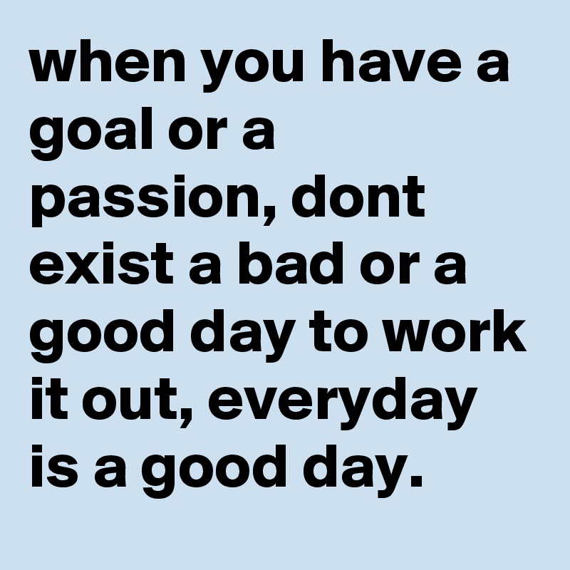 when you have a goal or a passion, dont exist a bad or a good day to work it out, everyday is a good day.