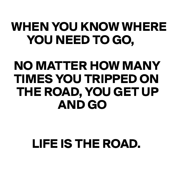 
 WHEN YOU KNOW WHERE    
       YOU NEED TO GO, 

  NO MATTER HOW MANY   
  TIMES YOU TRIPPED ON 
   THE ROAD, YOU GET UP 
                   AND GO 


         LIFE IS THE ROAD. 
