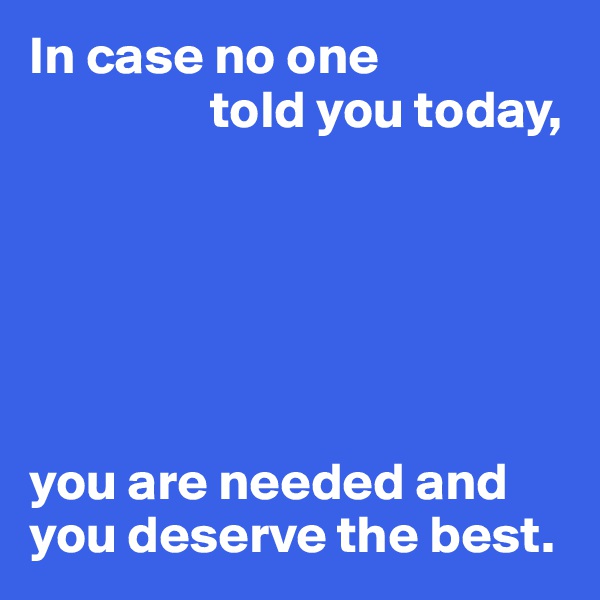 In case no one 
                 told you today,






you are needed and you deserve the best.