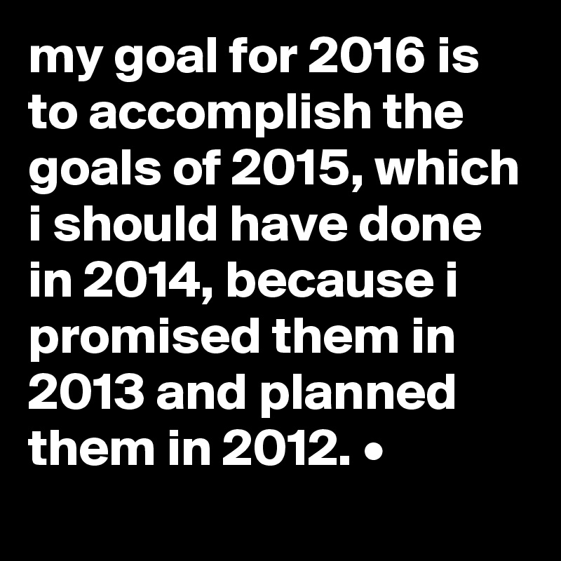my goal for 2016 is to accomplish the goals of 2015, which i should have done in 2014, because i promised them in 2013 and planned them in 2012. •