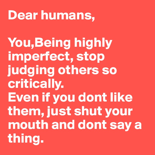 Dear humans,

You,Being highly imperfect, stop judging others so critically. 
Even if you dont like them, just shut your mouth and dont say a thing.