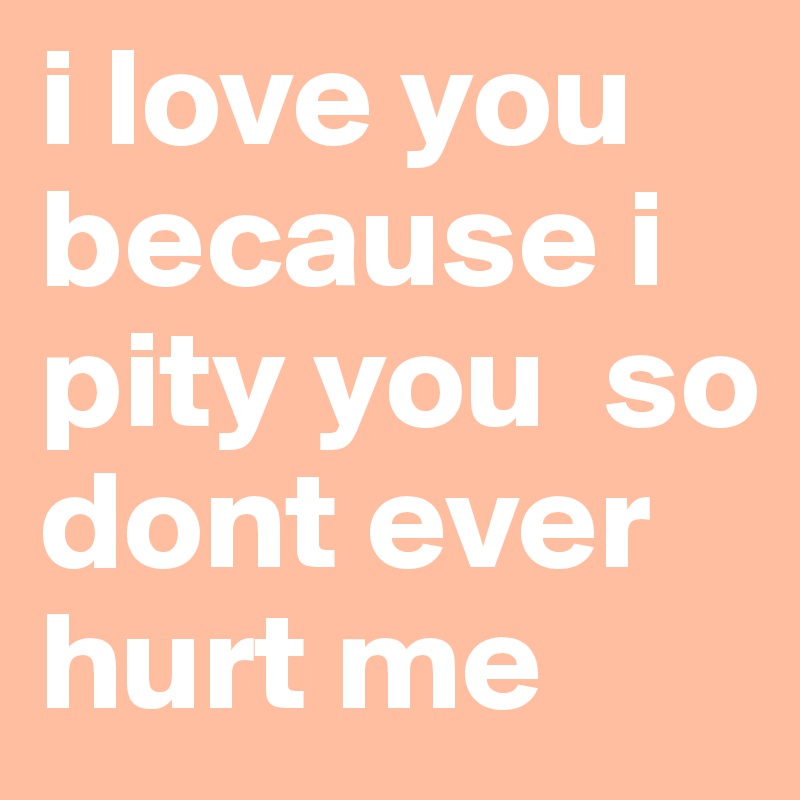 i love you because i pity you  so dont ever hurt me