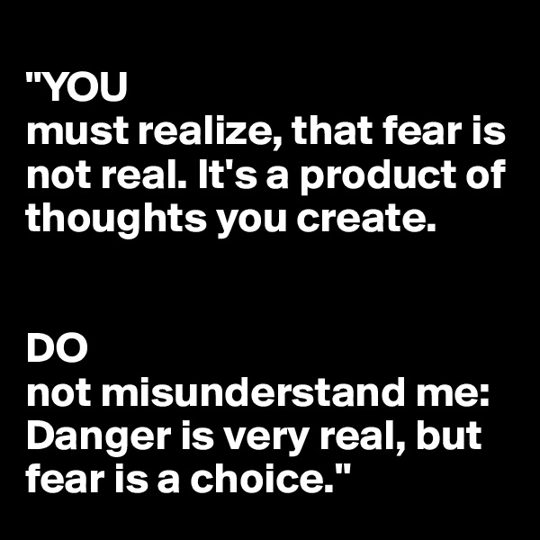 
"YOU
must realize, that fear is not real. It's a product of thoughts you create. 


DO 
not misunderstand me: Danger is very real, but fear is a choice."