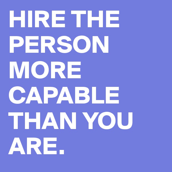 HIRE THE PERSON MORE CAPABLE THAN YOU ARE.