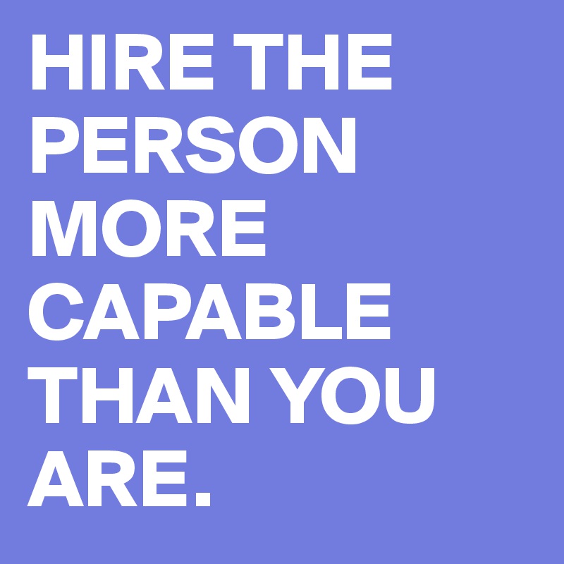 HIRE THE PERSON MORE CAPABLE THAN YOU ARE.
