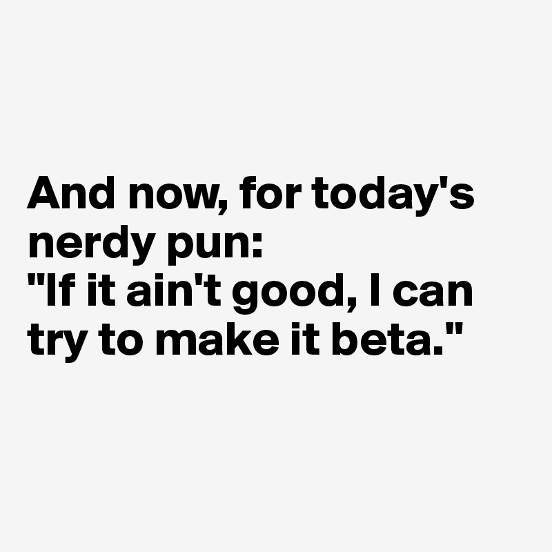 


And now, for today's nerdy pun: 
"If it ain't good, I can try to make it beta."



