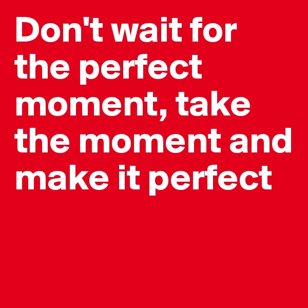 Don't wait for the perfect moment, take the moment and make it perfect

