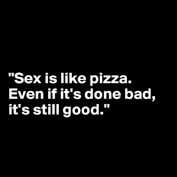 


                                           "Sex is like pizza. Even if it's done bad, it's still good."


                                    