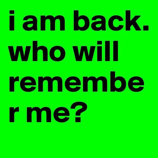i am back. 
who will remember me? 
