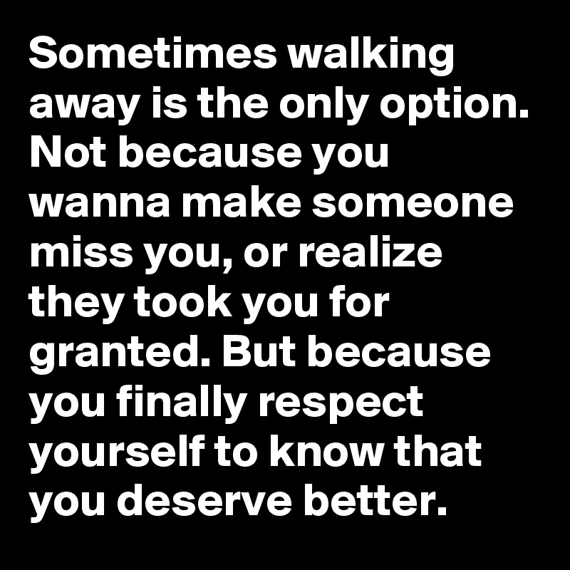 Sometimes walking away is the only option. Not because you wanna make someone miss you, or realize they took you for granted. But because you finally respect yourself to know that you deserve better.