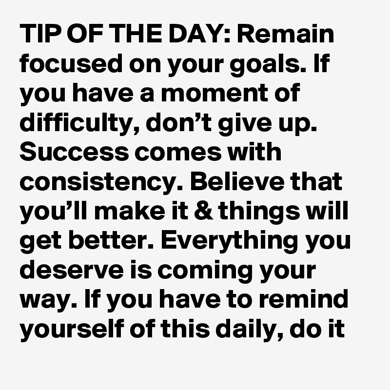 TIP OF THE DAY: Remain focused on your goals. If you have a moment of difficulty, don’t give up. Success comes with consistency. Believe that you’ll make it & things will get better. Everything you deserve is coming your way. If you have to remind yourself of this daily, do it