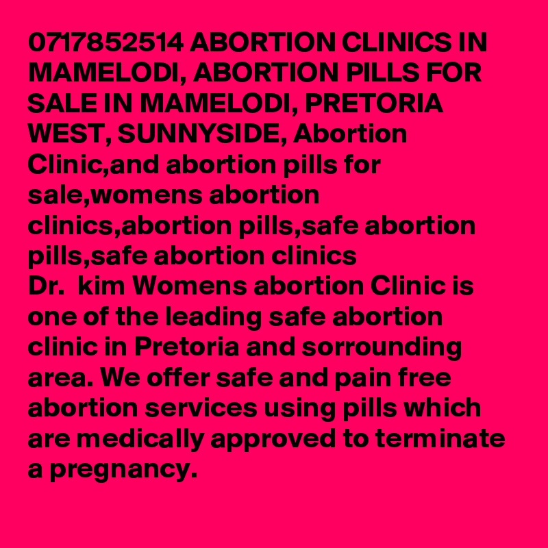 0717852514 ABORTION CLINICS IN MAMELODI, ABORTION PILLS FOR SALE IN MAMELODI, PRETORIA WEST, SUNNYSIDE, Abortion Clinic,and abortion pills for sale,womens abortion clinics,abortion pills,safe abortion pills,safe abortion clinics 
Dr.  kim Womens abortion Clinic is one of the leading safe abortion clinic in Pretoria and sorrounding area. We offer safe and pain free abortion services using pills which are medically approved to terminate a pregnancy. 
