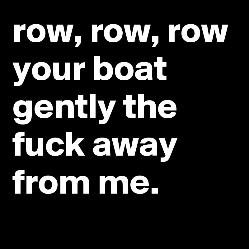 row row row your boat gently the fuck away from me. Post by