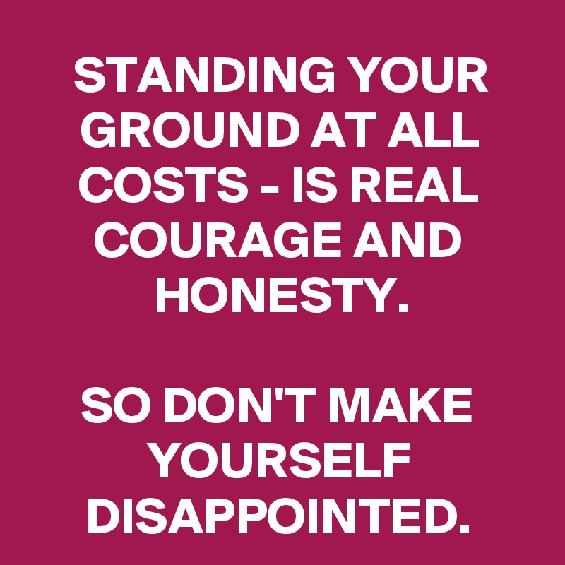 STANDING YOUR GROUND AT ALL COSTS - IS REAL COURAGE AND HONESTY.

SO DON'T MAKE YOURSELF DISAPPOINTED.