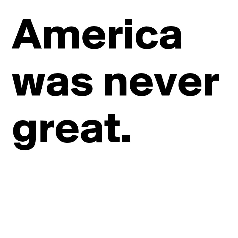 America was never great.
