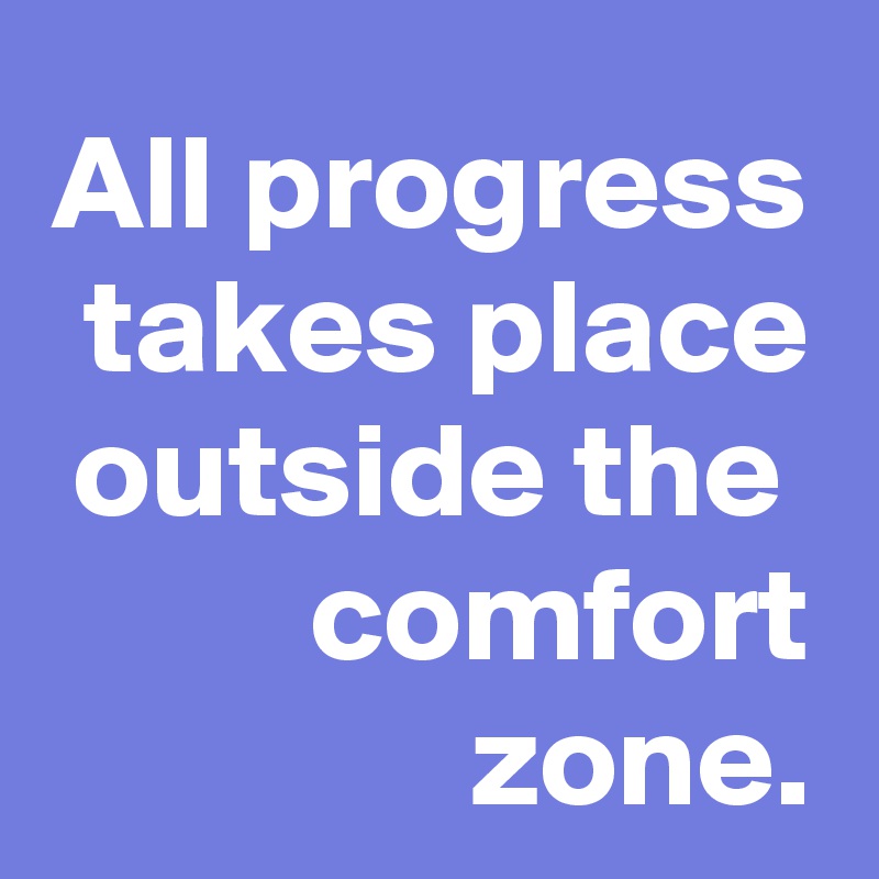 All progress takes place outside the  comfort zone.