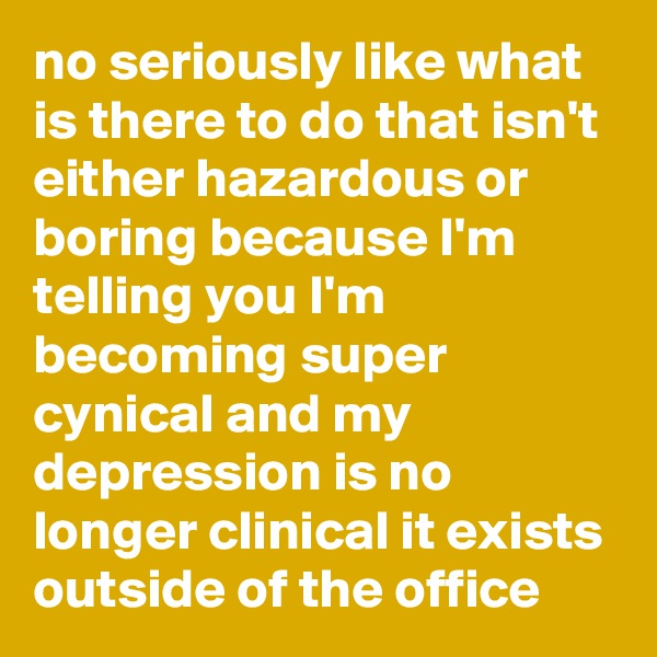 no seriously like what is there to do that isn't either hazardous or boring because I'm telling you I'm becoming super cynical and my depression is no longer clinical it exists outside of the office