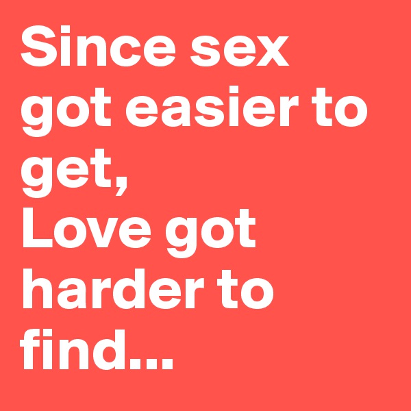 Since sex got easier to get, 
Love got harder to find...