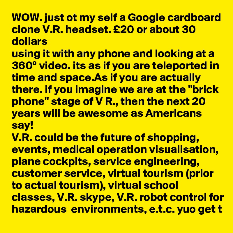 WOW. just ot my self a Google cardboard clone V.R. headset. £20 or about 30 dollars
using it with any phone and looking at a 360° video. its as if you are teleported in time and space.As if you are actually there. if you imagine we are at the "brick phone" stage of V R., then the next 20 years will be awesome as Americans say!
V.R. could be the future of shopping, events, medical operation visualisation, plane cockpits, service engineering, customer service, virtual tourism (prior to actual tourism), virtual school classes, V.R. skype, V.R. robot control for hazardous  environments, e.t.c. yuo get t